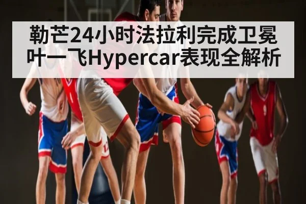 勒芒24小时法拉利完成卫冕 叶一飞Hypercar表现全解析